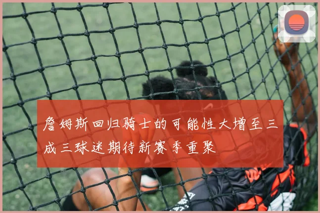 詹姆斯回归骑士的可能性大增至三成三球迷期待新赛季重聚