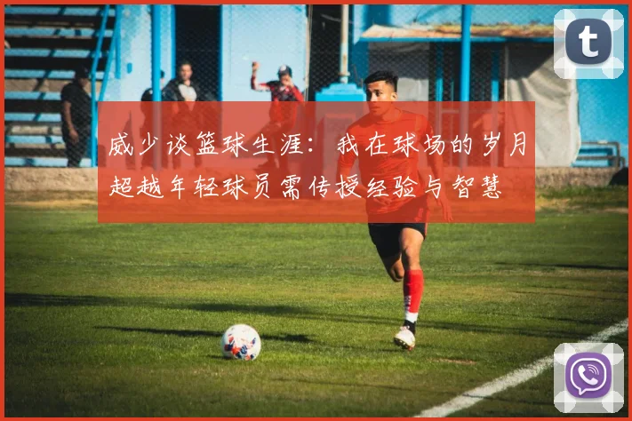 威少谈篮球生涯：我在球场的岁月超越年轻球员需传授经验与智慧