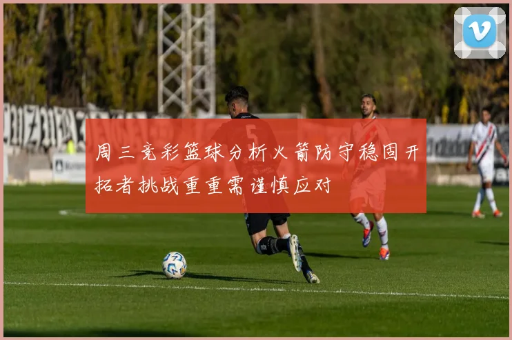 周三竞彩篮球分析火箭防守稳固开拓者挑战重重需谨慎应对