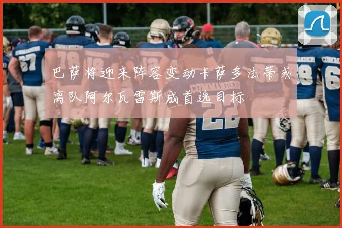 巴萨将迎来阵容变动卡萨多法蒂或离队阿尔瓦雷斯成首选目标