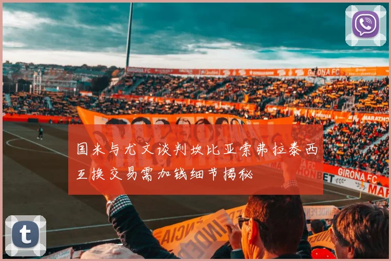 国米与尤文谈判坎比亚索弗拉泰西互换交易需加钱细节揭秘