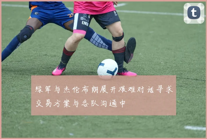 绿军与杰伦布朗展开艰难对话寻求交易方案与各队沟通中