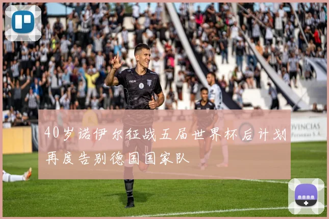 40岁诺伊尔征战五届世界杯后计划再度告别德国国家队