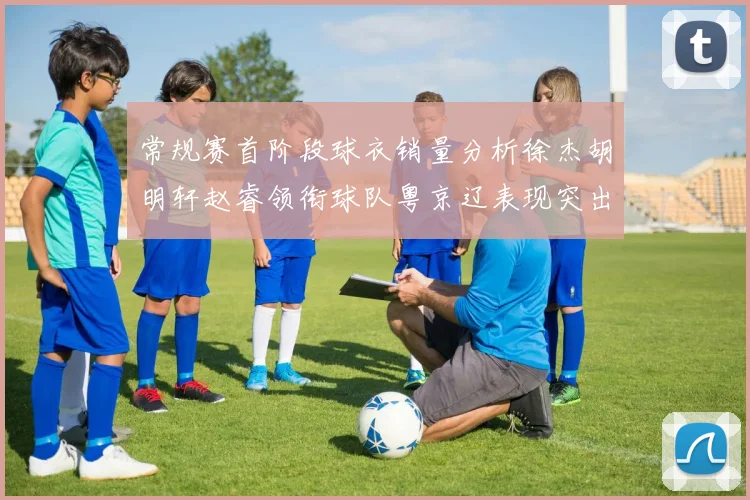 常规赛首阶段球衣销量分析徐杰胡明轩赵睿领衔球队粤京辽表现突出