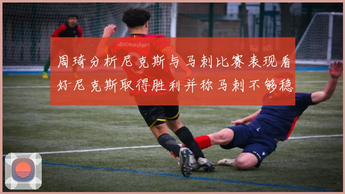 周琦分析尼克斯与马刺比赛表现看好尼克斯取得胜利并称马刺不够稳定