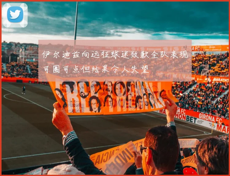 伊尔迪兹向远征球迷致歉全队表现可圈可点但结果令人失望