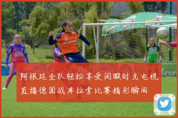 阿根廷全队轻松享受闲暇时光电视直播德国战库拉索比赛精彩瞬间