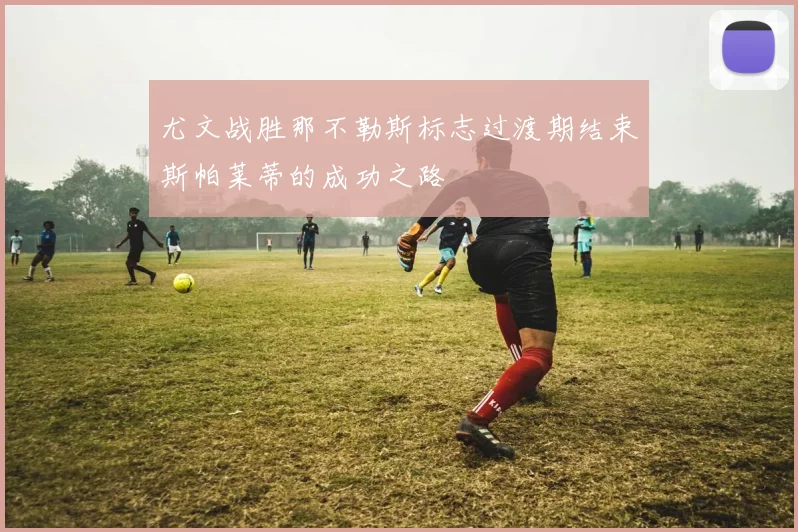 尤文战胜那不勒斯标志过渡期结束斯帕莱蒂的成功之路