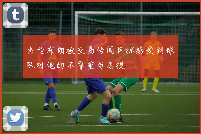 杰伦布朗被交易传闻困扰感受到球队对他的不尊重与忽视