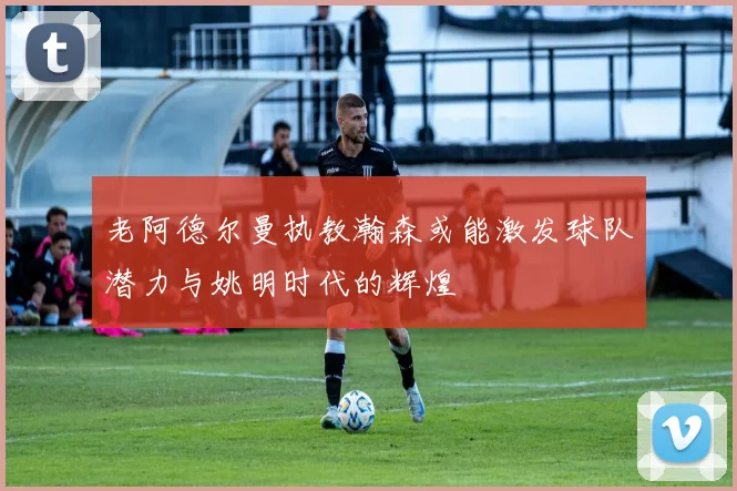 老阿德尔曼执教瀚森或能激发球队潜力与姚明时代的辉煌