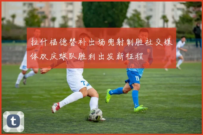 拉什福德替补出场兜射制胜社交媒体欢庆球队胜利出发新征程