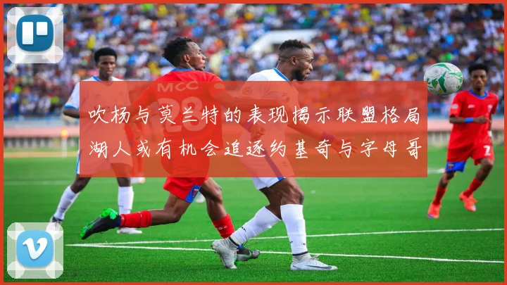 吹杨与莫兰特的表现揭示联盟格局湖人或有机会追逐约基奇与字母哥