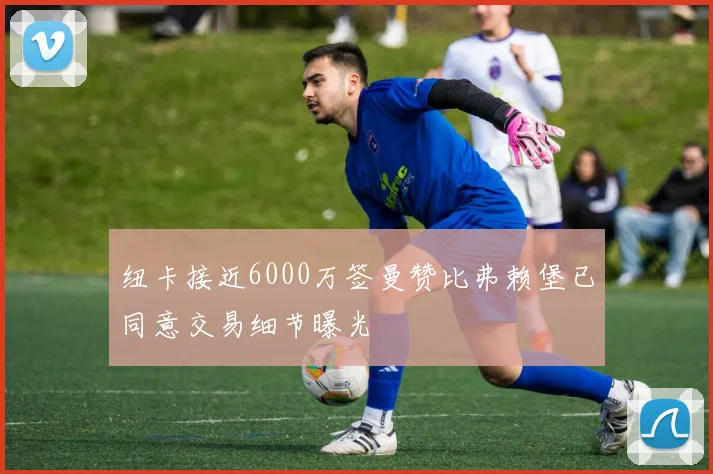 纽卡接近6000万签曼赞比弗赖堡已同意交易细节曝光