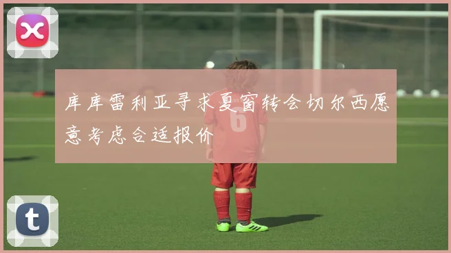 库库雷利亚寻求夏窗转会切尔西愿意考虑合适报价